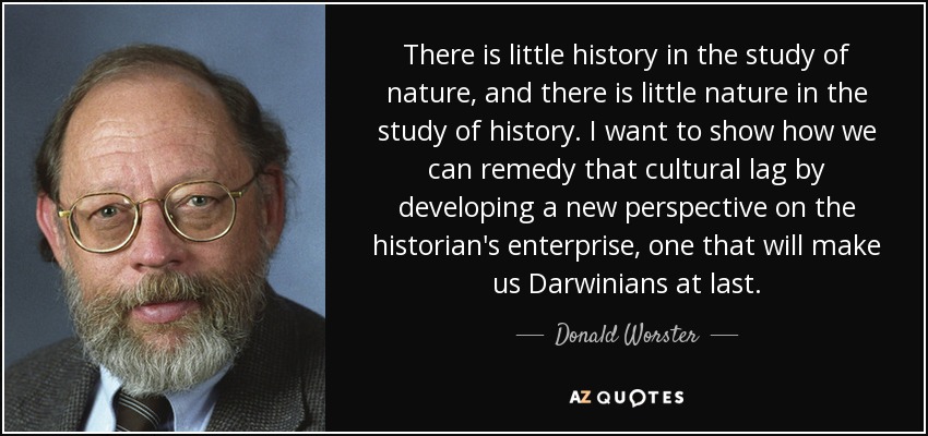There is little history in the study of nature, and there is little nature in the study of history. I want to show how we can remedy that cultural lag by developing a new perspective on the historian's enterprise, one that will make us Darwinians at last. - Donald Worster