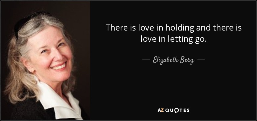 There is love in holding and there is love in letting go. - Elizabeth Berg