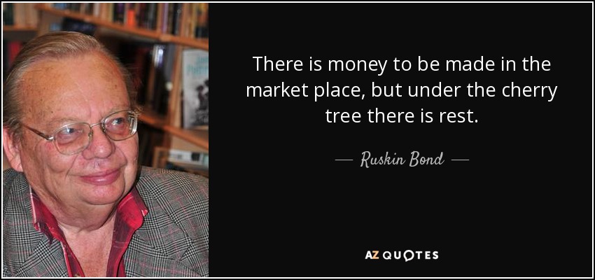 There is money to be made in the market place, but under the cherry tree there is rest. - Ruskin Bond