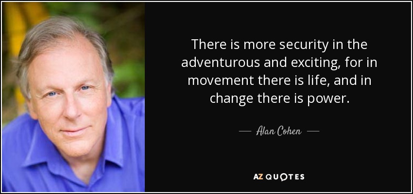 There is more security in the adventurous and exciting, for in movement there is life, and in change there is power. - Alan Cohen