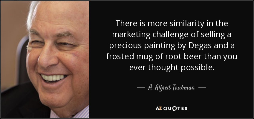 There is more similarity in the marketing challenge of selling a precious painting by Degas and a frosted mug of root beer than you ever thought possible. - A. Alfred Taubman