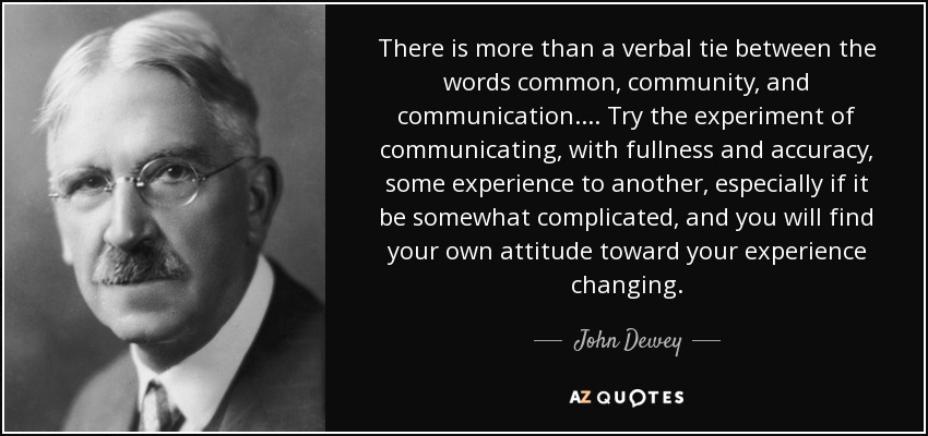 There is more than a verbal tie between the words common, community, and communication.... Try the experiment of communicating, with fullness and accuracy, some experience to another, especially if it be somewhat complicated, and you will find your own attitude toward your experience changing. - John Dewey