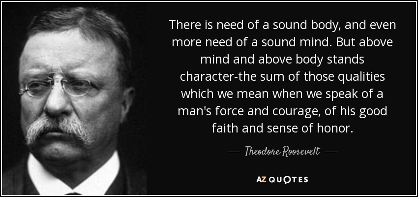 There is need of a sound body, and even more need of a sound mind. But above mind and above body stands character-the sum of those qualities which we mean when we speak of a man's force and courage, of his good faith and sense of honor. - Theodore Roosevelt