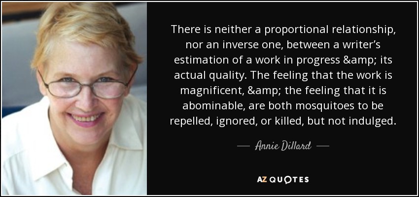 There is neither a proportional relationship, nor an inverse one, between a writer’s estimation of a work in progress & its actual quality. The feeling that the work is magnificent, & the feeling that it is abominable, are both mosquitoes to be repelled, ignored, or killed, but not indulged. - Annie Dillard