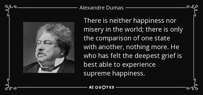 There is neither happiness nor misery in the world; there is only the comparison of one state with another, nothing more. He who has felt the deepest grief is best able to experience supreme happiness. - Alexandre Dumas