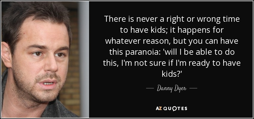 There is never a right or wrong time to have kids; it happens for whatever reason, but you can have this paranoia: 'will I be able to do this, I'm not sure if I'm ready to have kids?' - Danny Dyer