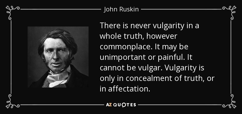 There is never vulgarity in a whole truth, however commonplace. It may be unimportant or painful. It cannot be vulgar. Vulgarity is only in concealment of truth, or in affectation. - John Ruskin