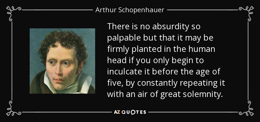There is no absurdity so palpable but that it may be firmly planted in the human head if you only begin to inculcate it before the age of five, by constantly repeating it with an air of great solemnity. - Arthur Schopenhauer