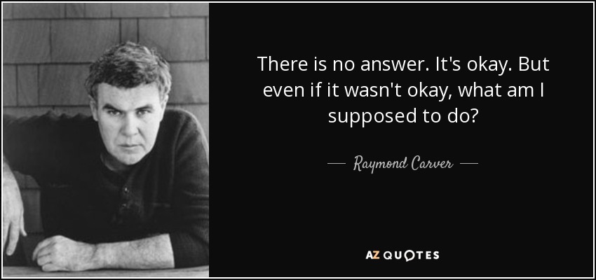 There is no answer. It's okay. But even if it wasn't okay, what am I supposed to do? - Raymond Carver