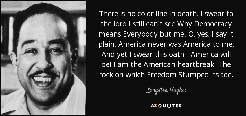 There is no color line in death. I swear to the lord I still can't see Why Democracy means Everybody but me. O, yes, I say it plain, America never was America to me, And yet I swear this oath - America will be! I am the American heartbreak- The rock on which Freedom Stumped its toe. - Langston Hughes