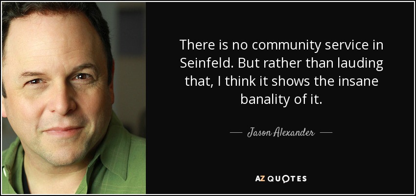 There is no community service in Seinfeld. But rather than lauding that, I think it shows the insane banality of it. - Jason Alexander