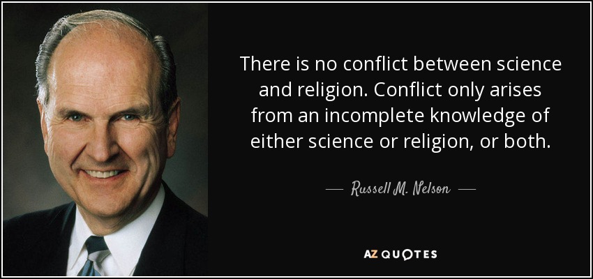 There is no conflict between science and religion. Conflict only arises from an incomplete knowledge of either science or religion, or both. - Russell M. Nelson