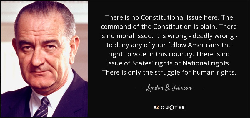 There is no Constitutional issue here. The command of the Constitution is plain. There is no moral issue. It is wrong - deadly wrong - to deny any of your fellow Americans the right to vote in this country. There is no issue of States' rights or National rights. There is only the struggle for human rights. - Lyndon B. Johnson
