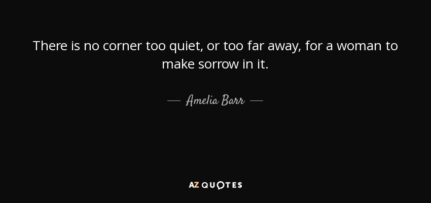 There is no corner too quiet, or too far away, for a woman to make sorrow in it. - Amelia Barr