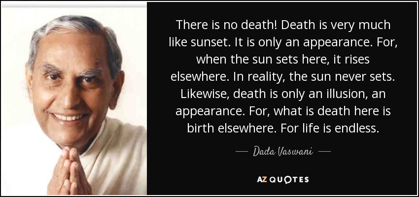 There is no death! Death is very much like sunset. It is only an appearance. For, when the sun sets here, it rises elsewhere. In reality, the sun never sets. Likewise, death is only an illusion, an appearance. For, what is death here is birth elsewhere. For life is endless. - Dada Vaswani