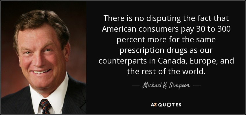 There is no disputing the fact that American consumers pay 30 to 300 percent more for the same prescription drugs as our counterparts in Canada, Europe, and the rest of the world. - Michael K. Simpson