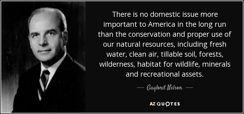 There is no domestic issue more important to America in the long run than the conservation and proper use of our natural resources, including fresh water, clean air, tillable soil, forests, wilderness, habitat for wildlife, minerals and recreational assets. - Gaylord Nelson