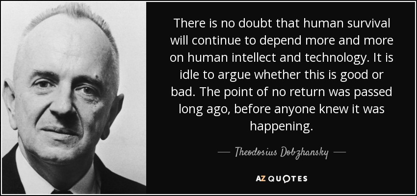 There is no doubt that human survival will continue to depend more and more on human intellect and technology. It is idle to argue whether this is good or bad. The point of no return was passed long ago, before anyone knew it was happening. - Theodosius Dobzhansky