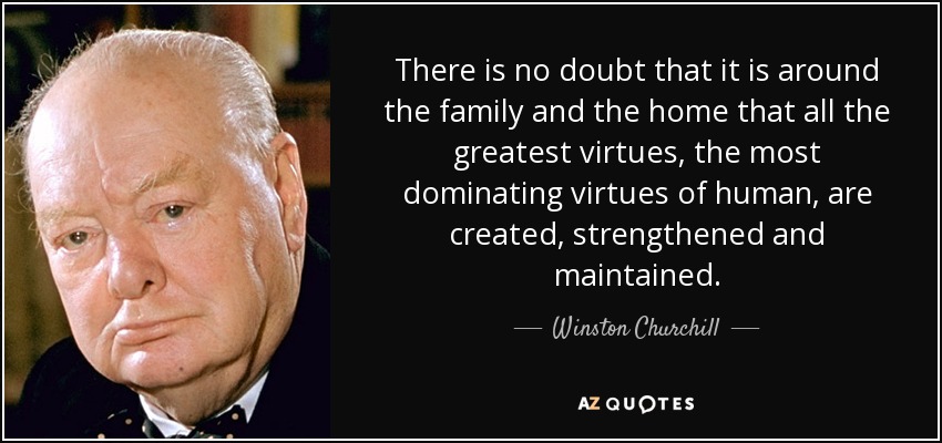 There is no doubt that it is around the family and the home that all the greatest virtues, the most dominating virtues of human, are created, strengthened and maintained. - Winston Churchill