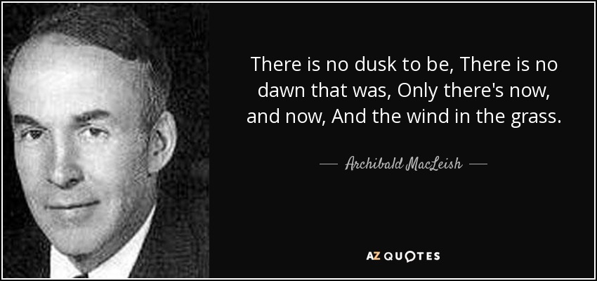 There is no dusk to be, There is no dawn that was, Only there's now, and now, And the wind in the grass. - Archibald MacLeish