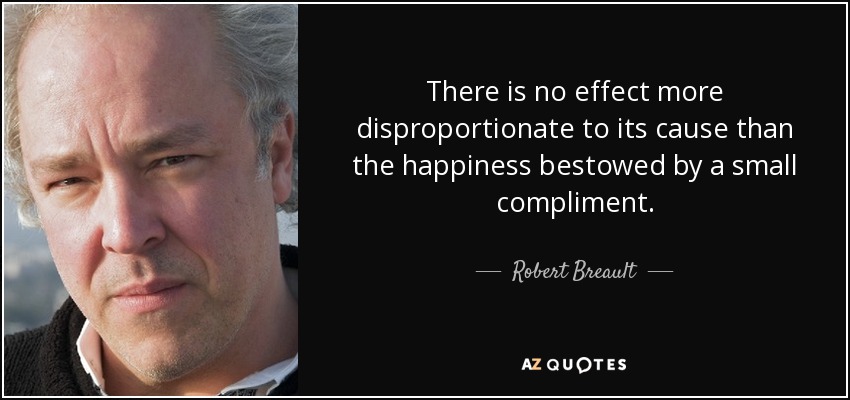 There is no effect more disproportionate to its cause than the happiness bestowed by a small compliment. - Robert Breault