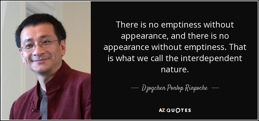 There is no emptiness without appearance, and there is no appearance without emptiness. That is what we call the interdependent nature. - Dzogchen Ponlop Rinpoche