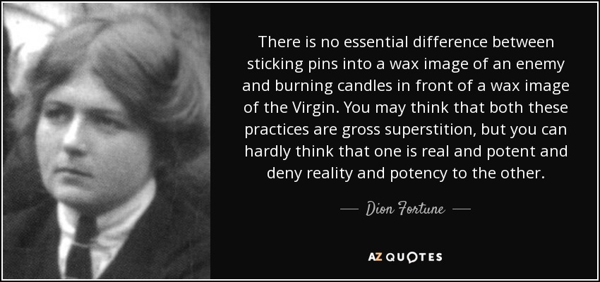 There is no essential difference between sticking pins into a wax image of an enemy and burning candles in front of a wax image of the Virgin. You may think that both these practices are gross superstition, but you can hardly think that one is real and potent and deny reality and potency to the other. - Dion Fortune
