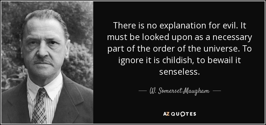 There is no explanation for evil. It must be looked upon as a necessary part of the order of the universe. To ignore it is childish, to bewail it senseless. - W. Somerset Maugham