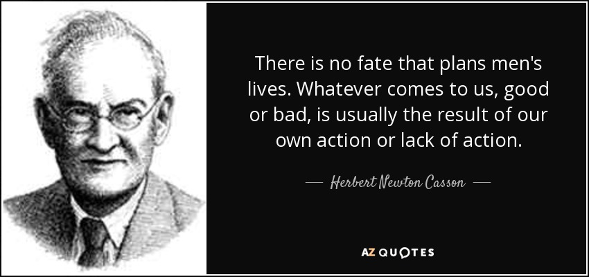 There is no fate that plans men's lives. Whatever comes to us, good or bad, is usually the result of our own action or lack of action. - Herbert Newton Casson