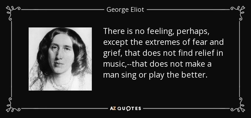 There is no feeling, perhaps, except the extremes of fear and grief, that does not find relief in music,--that does not make a man sing or play the better. - George Eliot