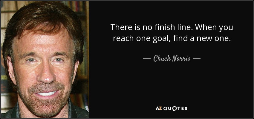 There is no finish line. When you reach one goal, find a new one. - Chuck Norris
