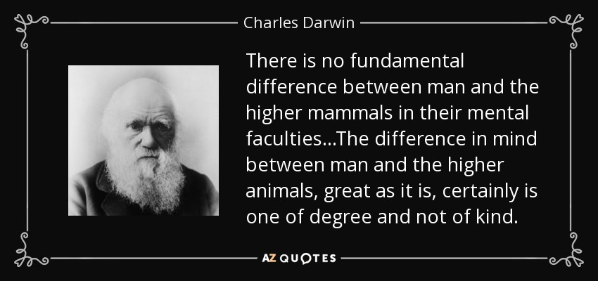 There is no fundamental difference between man and the higher mammals in their mental faculties...The difference in mind between man and the higher animals, great as it is, certainly is one of degree and not of kind. - Charles Darwin