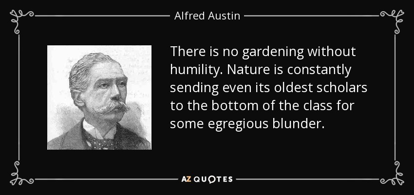 There is no gardening without humility. Nature is constantly sending even its oldest scholars to the bottom of the class for some egregious blunder. - Alfred Austin