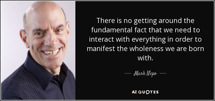 There is no getting around the fundamental fact that we need to interact with everything in order to manifest the wholeness we are born with. - Mark Nepo