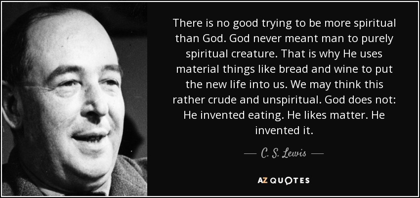 There is no good trying to be more spiritual than God. God never meant man to purely spiritual creature. That is why He uses material things like bread and wine to put the new life into us. We may think this rather crude and unspiritual. God does not: He invented eating. He likes matter. He invented it. - C. S. Lewis