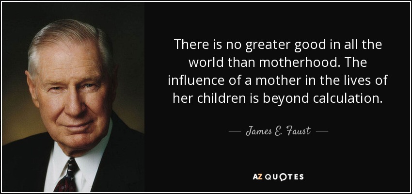 There is no greater good in all the world than motherhood. The influence of a mother in the lives of her children is beyond calculation. - James E. Faust
