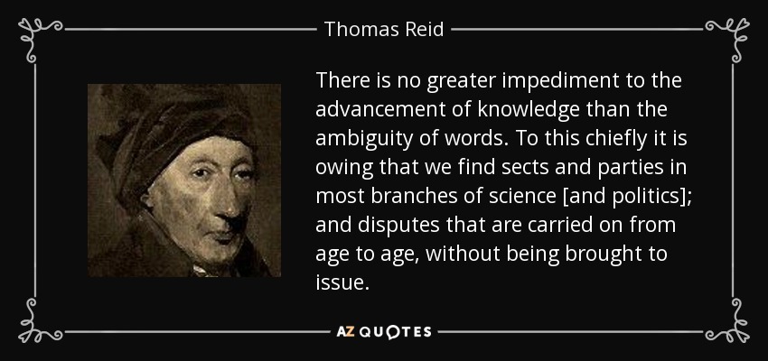 There is no greater impediment to the advancement of knowledge than the ambiguity of words. To this chiefly it is owing that we find sects and parties in most branches of science [and politics]; and disputes that are carried on from age to age, without being brought to issue. - Thomas Reid