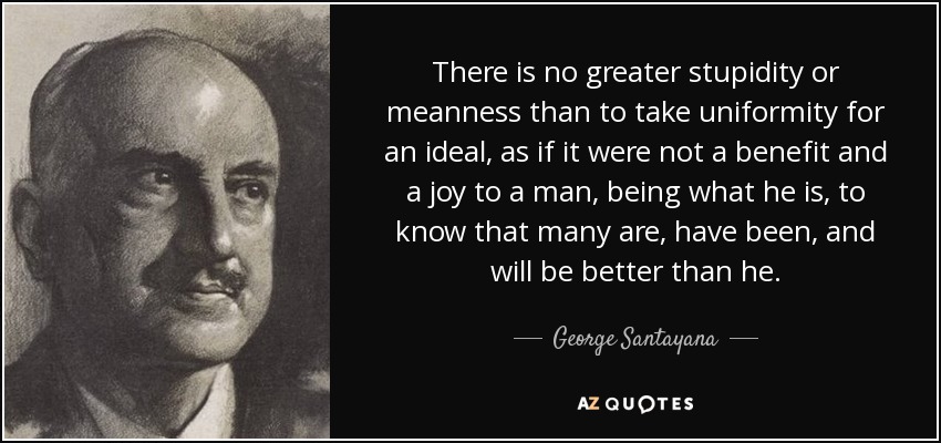 There is no greater stupidity or meanness than to take uniformity for an ideal, as if it were not a benefit and a joy to a man, being what he is, to know that many are, have been, and will be better than he. - George Santayana