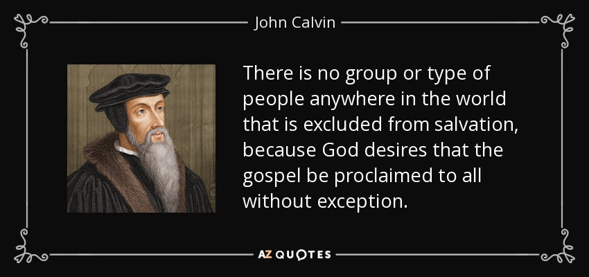 There is no group or type of people anywhere in the world that is excluded from salvation, because God desires that the gospel be proclaimed to all without exception. - John Calvin