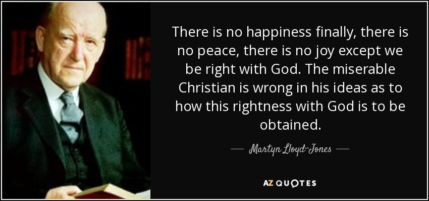 There is no happiness finally, there is no peace, there is no joy except we be right with God. The miserable Christian is wrong in his ideas as to how this rightness with God is to be obtained. - Martyn Lloyd-Jones 