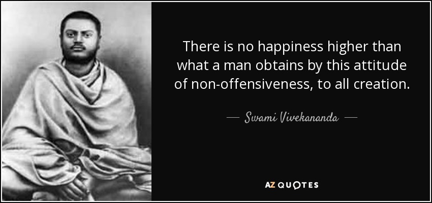 There is no happiness higher than what a man obtains by this attitude of non-offensiveness, to all creation. - Swami Vivekananda