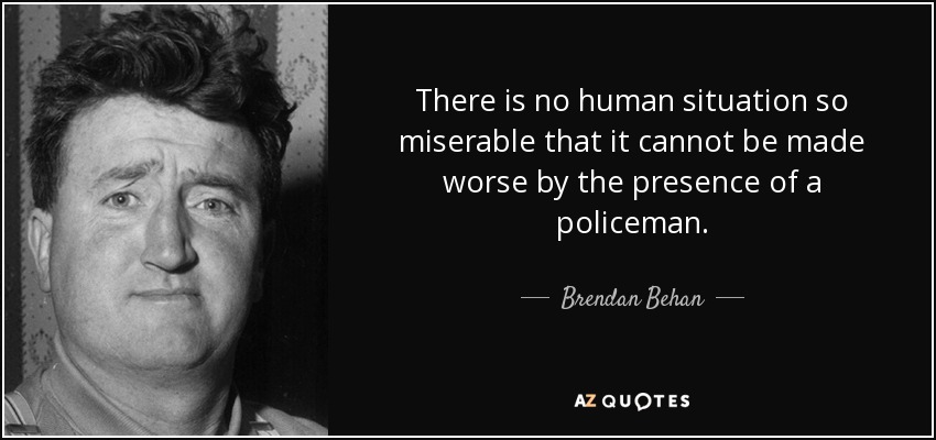 There is no human situation so miserable that it cannot be made worse by the presence of a policeman. - Brendan Behan