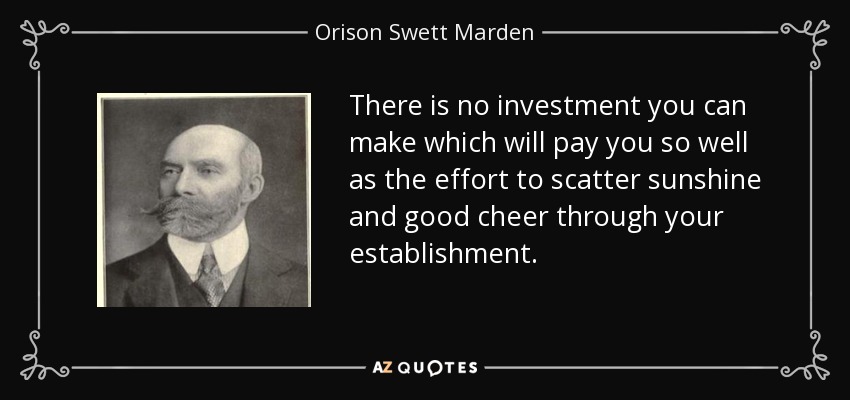 There is no investment you can make which will pay you so well as the effort to scatter sunshine and good cheer through your establishment. - Orison Swett Marden