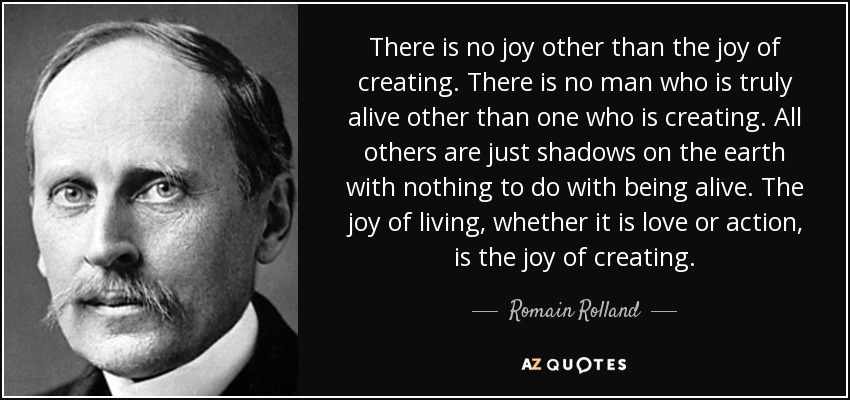 There is no joy other than the joy of creating. There is no man who is truly alive other than one who is creating. All others are just shadows on the earth with nothing to do with being alive. The joy of living, whether it is love or action, is the joy of creating. - Romain Rolland