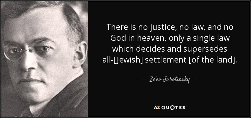 There is no justice, no law, and no God in heaven, only a single law which decides and supersedes all-[Jewish] settlement [of the land]. - Ze'ev Jabotinsky