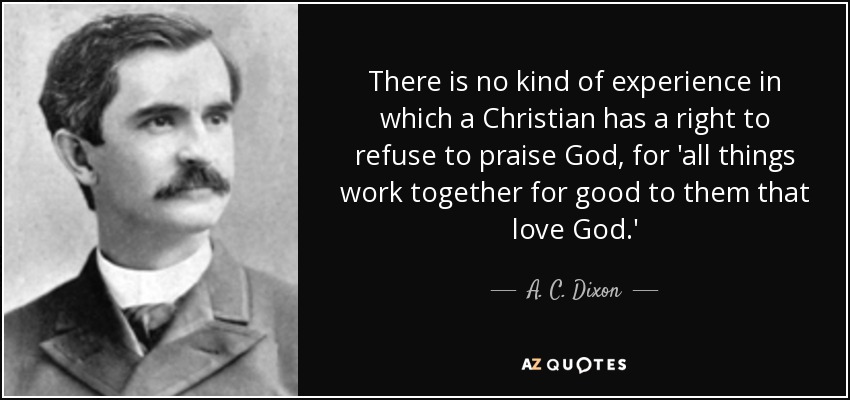 There is no kind of experience in which a Christian has a right to refuse to praise God, for 'all things work together for good to them that love God.' - A. C. Dixon