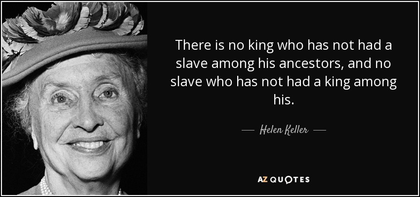 There is no king who has not had a slave among his ancestors, and no slave who has not had a king among his. - Helen Keller