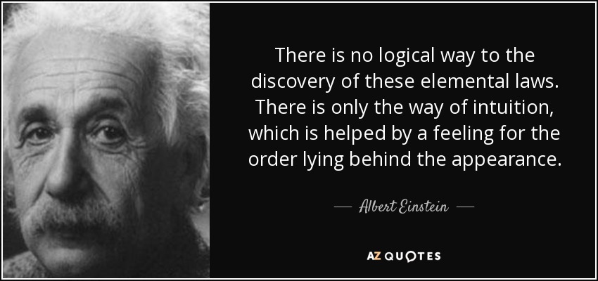 There is no logical way to the discovery of these elemental laws. There is only the way of intuition, which is helped by a feeling for the order lying behind the appearance. - Albert Einstein