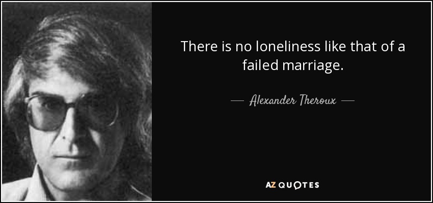 There is no loneliness like that of a failed marriage. - Alexander Theroux