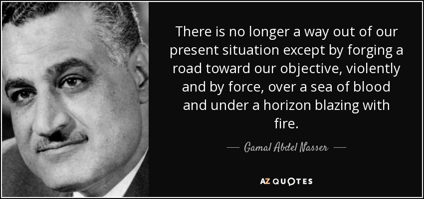 There is no longer a way out of our present situation except by forging a road toward our objective, violently and by force, over a sea of blood and under a horizon blazing with fire. - Gamal Abdel Nasser